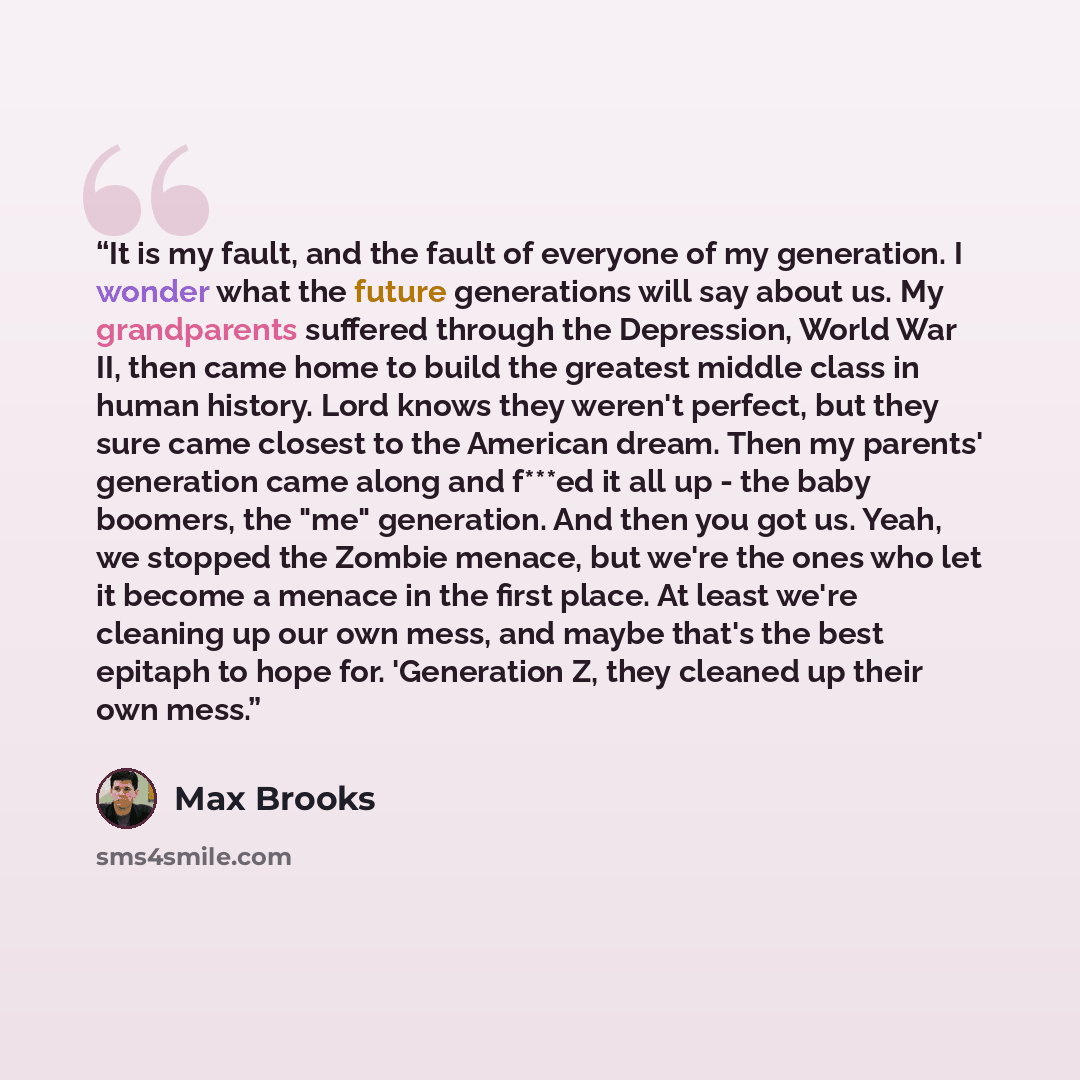 “It is my fault, and the fault of everyone of my generation. I wonder what the future generations will say about us. My grandparents suffered through the Depression, World War II, then came home to build the greatest middle class in human history. Lord knows they weren't perfect, but they sure came…” quote by Max Brooks