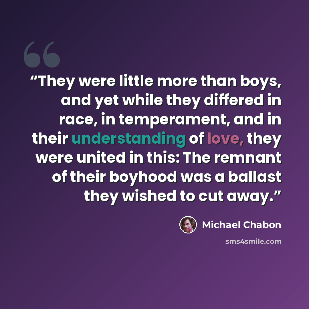 “They were little more than boys, and yet while they differed in race, in temperament, and in their understanding of love, they were united in this: The remnant of their boyhood was a ballast they wished to cut away.” quote by Michael Chabon