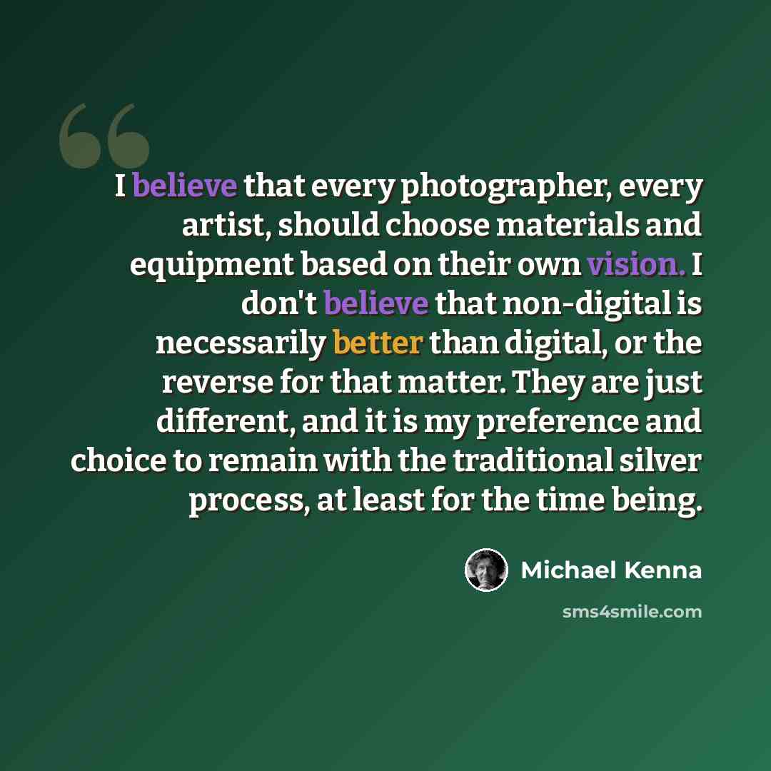 “I believe that every photographer, every artist, should choose materials and equipment based on their own vision. I don't believe that non-digital is necessarily better than digital, or the reverse for that matter. They are just different, and it is my preference and choice to remain with the…” quote by Michael Kenna