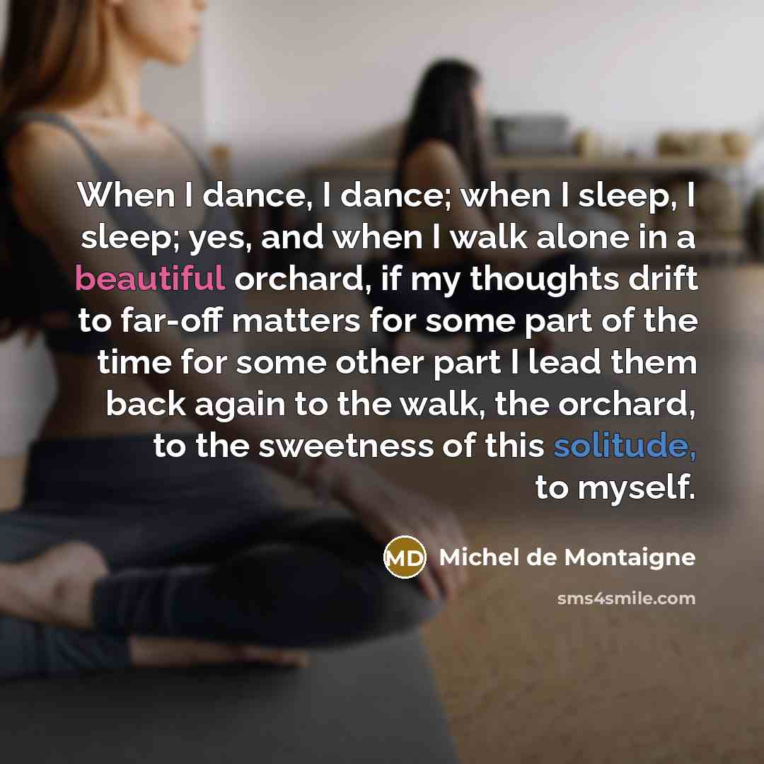 “When I dance, I dance; when I sleep, I sleep; yes, and when I walk alone in a beautiful orchard, if my thoughts drift to far-off matters for some part of the time for some other part I lead them back again to the walk, the orchard, to the sweetness of this solitude, to myself.” quote by Michel de Montaigne