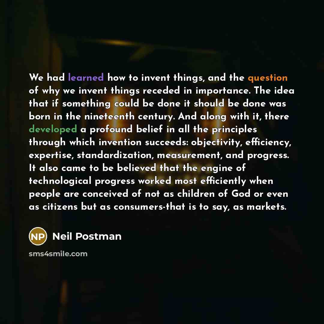 “We had learned how to invent things, and the question of why we invent things receded in importance. The idea that if something could be done it should be done was born in the nineteenth century. And along with it, there developed a profound belief in all the principles through which invention…” quote by Neil Postman