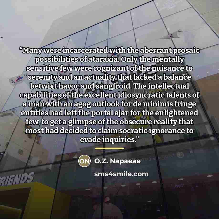“Many were incarcerated with the aberrant prosaic possibilities of ataraxia. Only the mentally sensitive few were cognizant of the nuisance to serenity and an actuality that lacked a balance betwixt havoc and sangfroid. The intellectual capabilities of the excellent idiosyncratic talents of a man…” quote by O.Z. Napaeae
