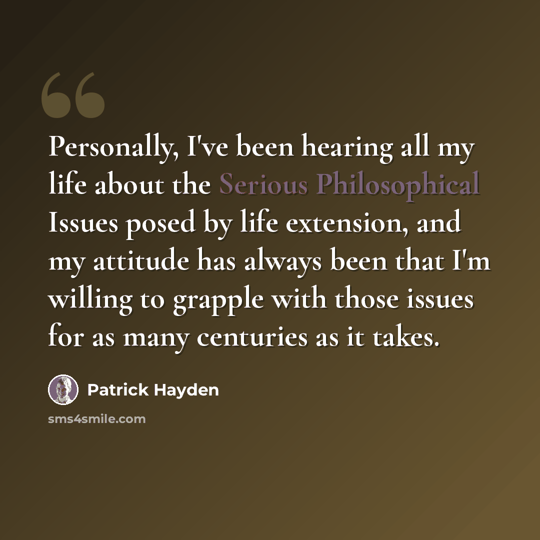 “Personally, I've been hearing all my life about the Serious Philosophical Issues posed by life extension, and my attitude has always been that I'm willing to grapple with those issues for as many centuries as it takes.” quote by Patrick Hayden