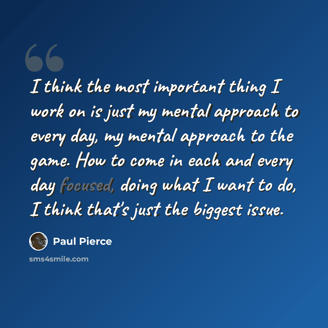 “I think the most important thing I work on is just my mental approach to every day, my mental approach to the game. How to come in each and every day focused, doing what I want to do, I think that's just the biggest issue.” quote by Paul Pierce