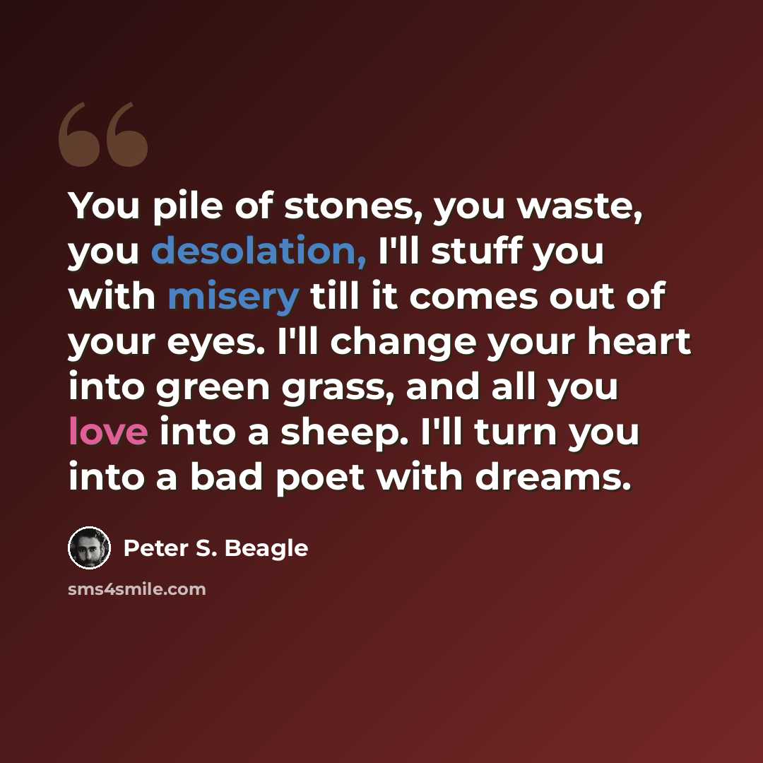 “You pile of stones, you waste, you desolation, I'll stuff you with misery till it comes out of your eyes. I'll change your heart into green grass, and all you love into a sheep. I'll turn you into a bad poet with dreams.” quote by Peter S. Beagle