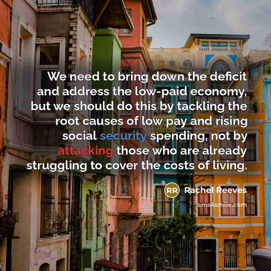 “We need to bring down the deficit and address the low-paid economy, but we should do this by tackling the root causes of low pay and rising social security spending, not by attacking those who are already struggling to cover the costs of living.” quote by Rachel Reeves