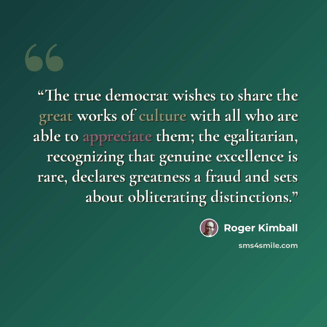 “The true democrat wishes to share the great works of culture with all who are able to appreciate them; the egalitarian, recognizing that genuine excellence is rare, declares greatness a fraud and sets about obliterating distinctions.” quote by Roger Kimball
