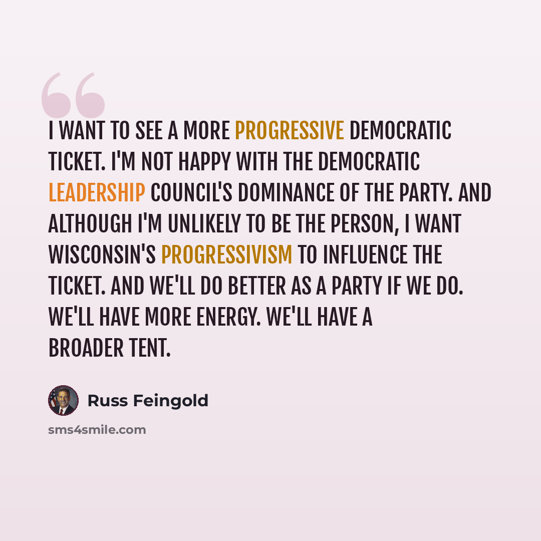 “I want to see a more progressive Democratic ticket. I'm not happy with the Democratic Leadership Council's dominance of the party. And although I'm unlikely to be the person, I want Wisconsin's progressivism to influence the ticket. And we'll do better as a party if we do. We'll have more energy…” quote by Russ Feingold