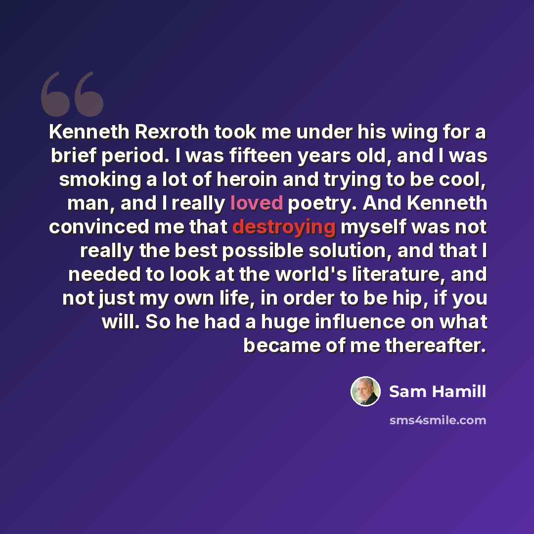 “Kenneth Rexroth took me under his wing for a brief period. I was fifteen years old, and I was smoking a lot of heroin and trying to be cool, man, and I really loved poetry. And Kenneth convinced me that destroying myself was not really the best possible solution, and that I needed to look at the…” quote by Sam Hamill