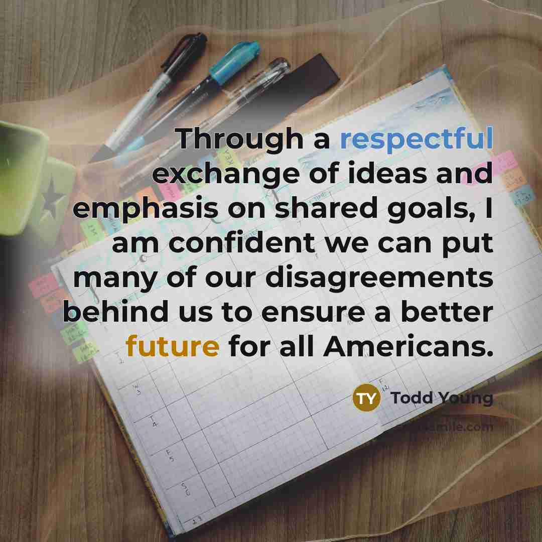 “Through a respectful exchange of ideas and emphasis on shared goals, I am confident we can put many of our disagreements behind us to ensure a better future for all Americans.” quote by Todd Young
