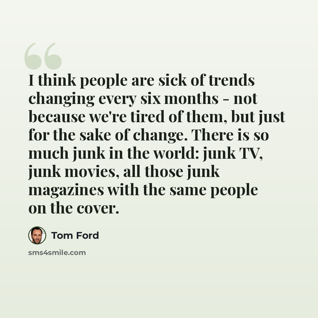 “I think people are sick of trends changing every six months - not because we're tired of them, but just for the sake of change. There is so much junk in the world: junk TV, junk movies, all those junk magazines with the same people on the cover.” quote by Tom Ford