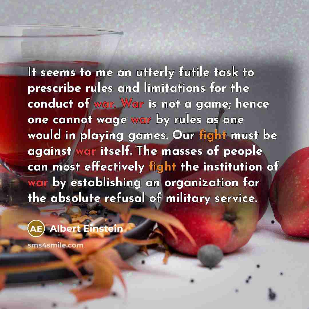 “It seems to me an utterly futile task to prescribe rules and limitations for the conduct of war. War is not a game; hence one cannot wage war by rules as one would in playing games. Our fight must be against war itself. The masses of people can most effectively fight the institution of war by…” quote by Albert Einstein
