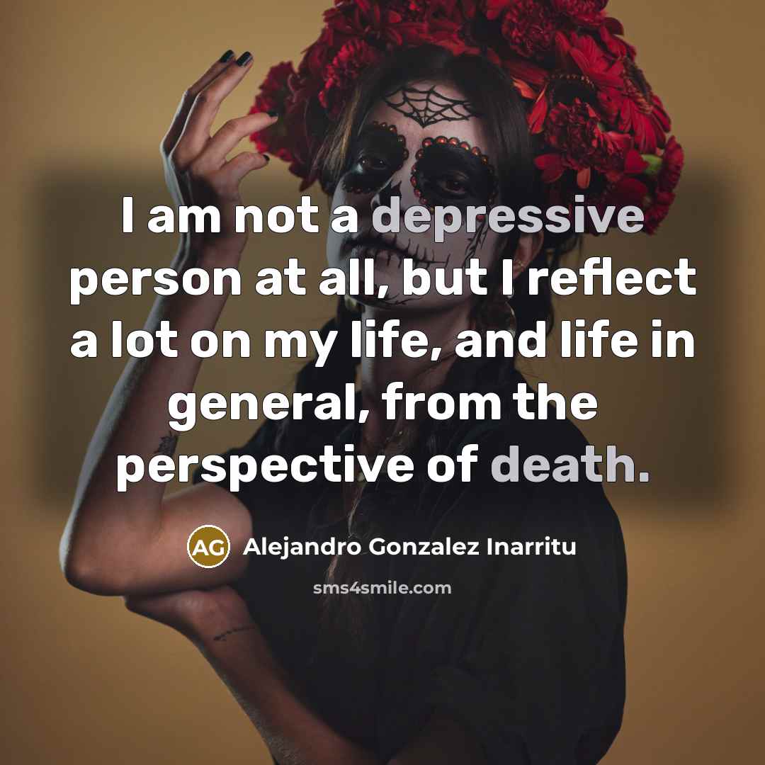 “I am not a depressive person at all, but I reflect a lot on my life, and life in general, from the perspective of death.” quote by Alejandro Gonzalez Inarritu
