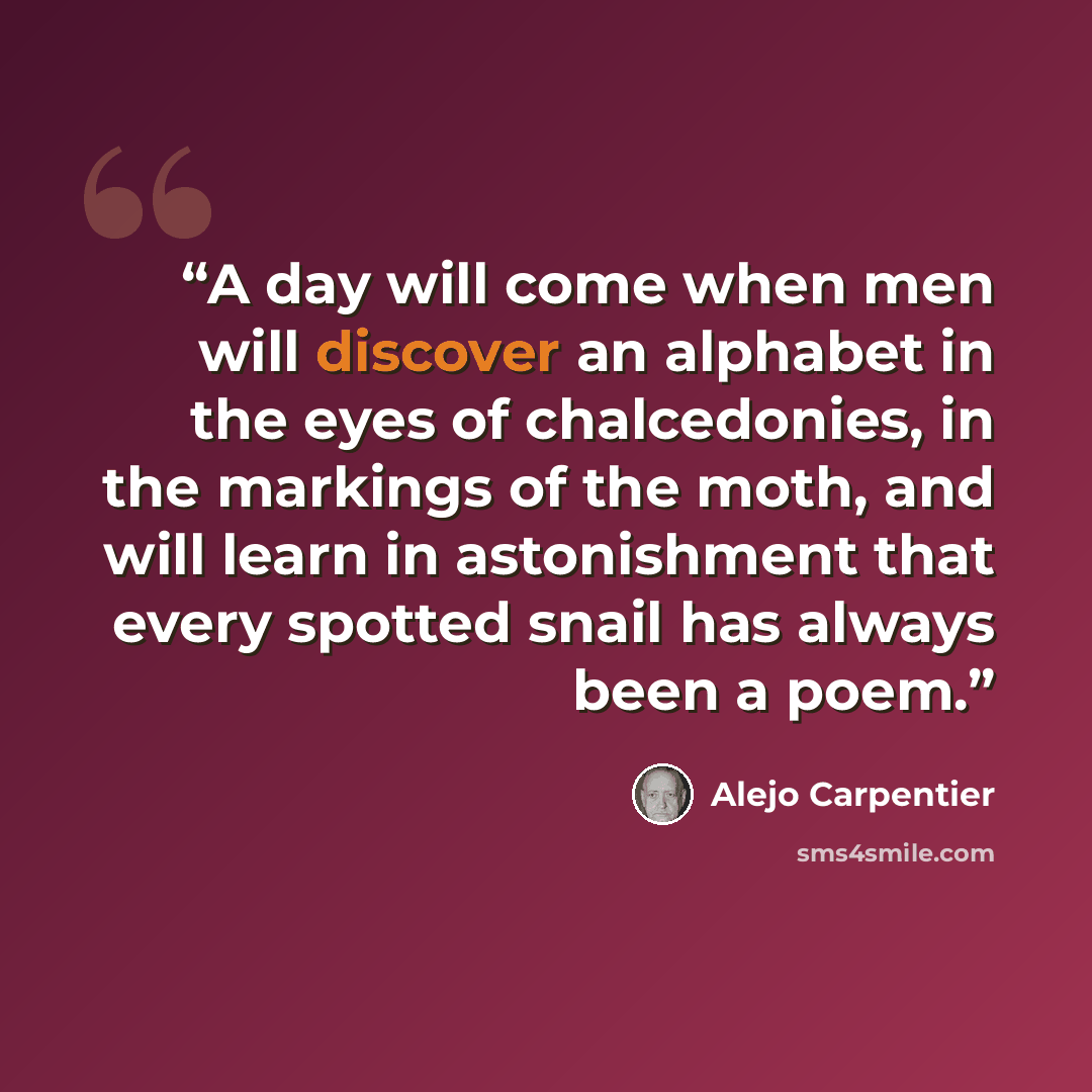 “A day will come when men will discover an alphabet in the eyes of chalcedonies, in the markings of the moth, and will learn in astonishment that every spotted snail has always been a poem.” quote by Alejo Carpentier