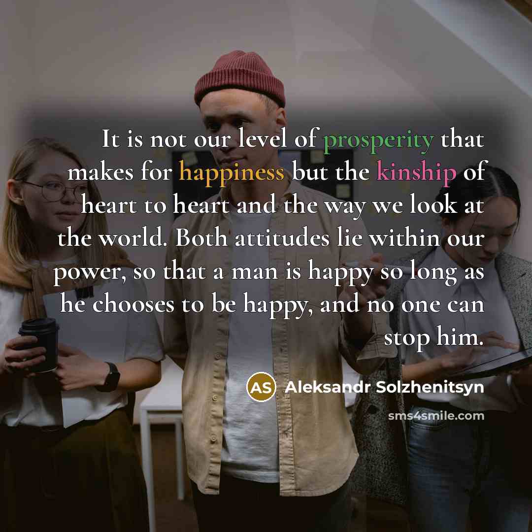 “It is not our level of prosperity that makes for happiness but the kinship of heart to heart and the way we look at the world. Both attitudes lie within our power, so that a man is happy so long as he chooses to be happy, and no one can stop him.” quote by Aleksandr Solzhenitsyn