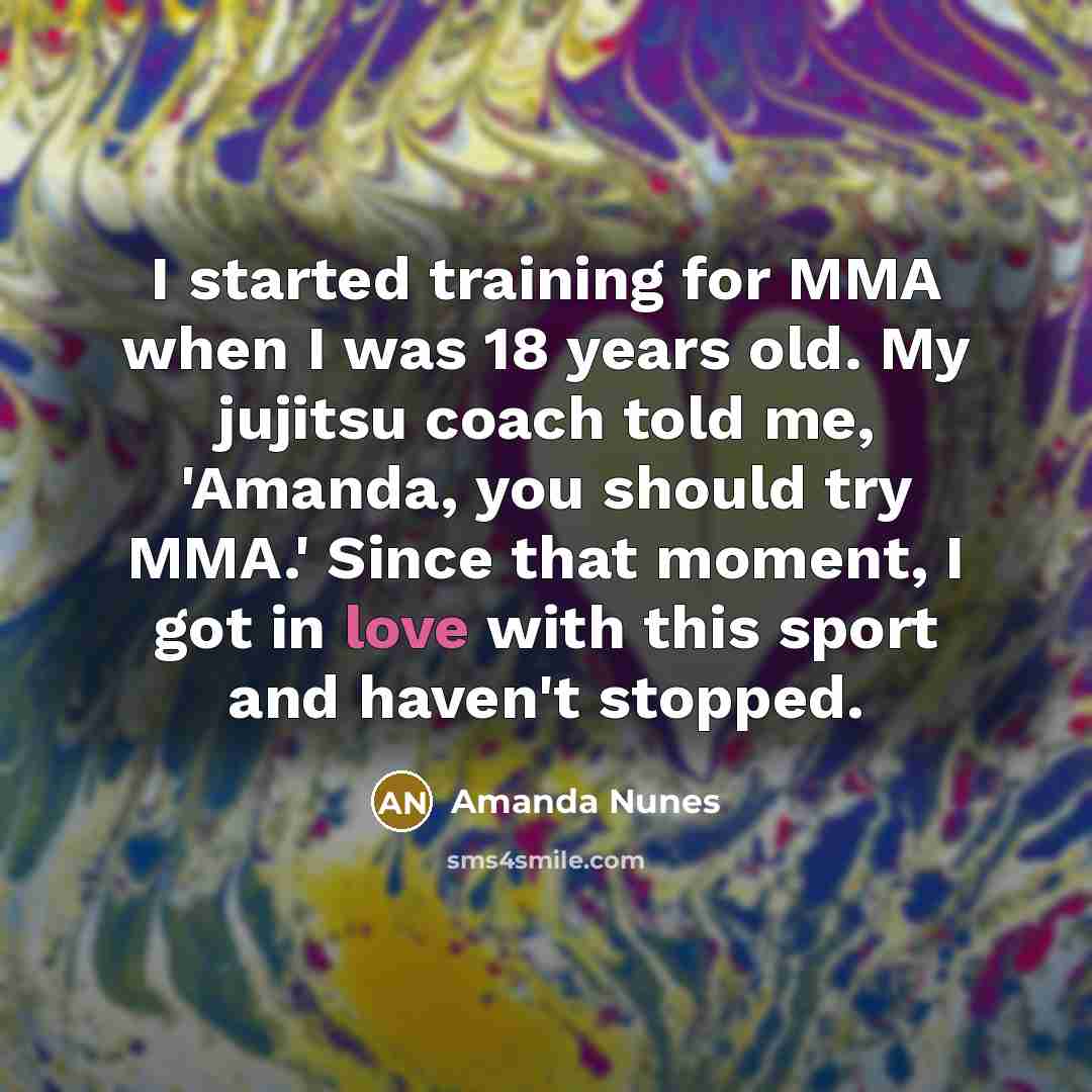 “I started training for MMA when I was 18 years old. My jujitsu coach told me, 'Amanda, you should try MMA.' Since that moment, I got in love with this sport and haven't stopped.” quote by Amanda Nunes