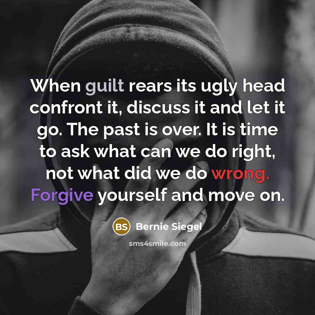 “When guilt rears its ugly head confront it, discuss it and let it go. The past is over. It is time to ask what can we do right, not what did we do wrong. Forgive yourself and move on.” quote by Bernie Siegel