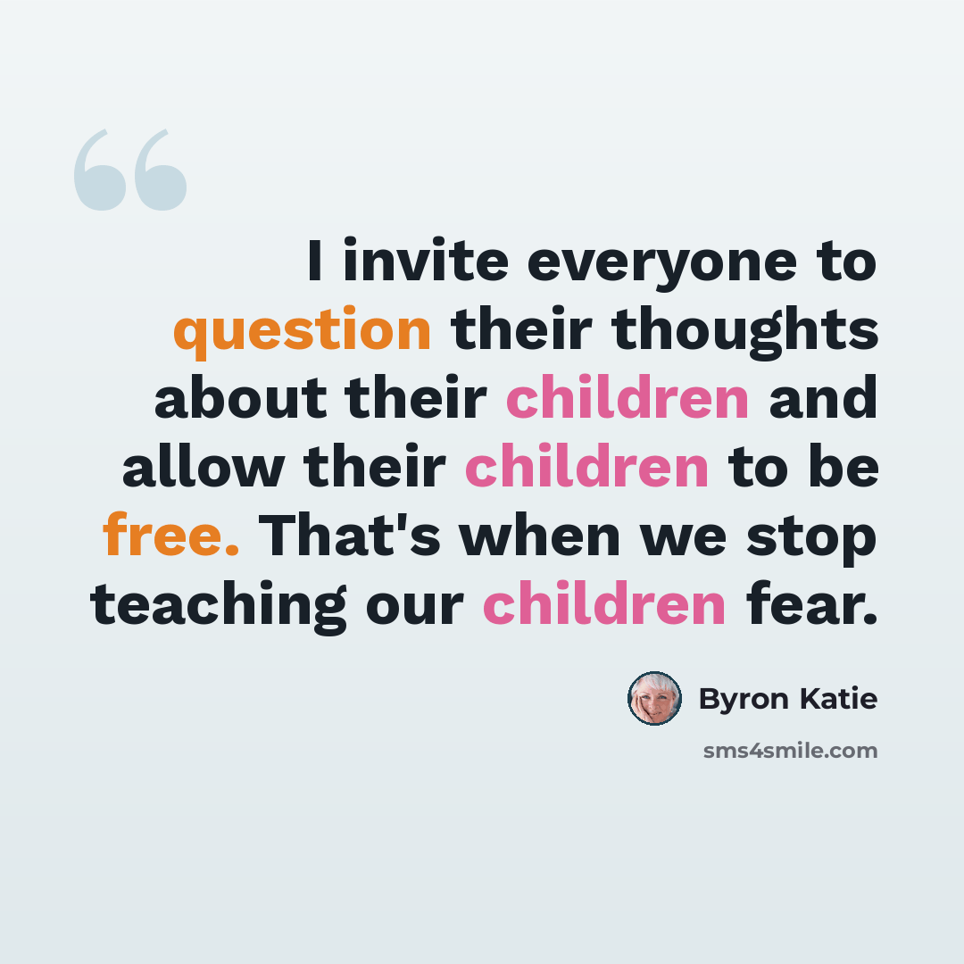 “I invite everyone to question their thoughts about their children and allow their children to be free. That's when we stop teaching our children fear.” quote by Byron Katie