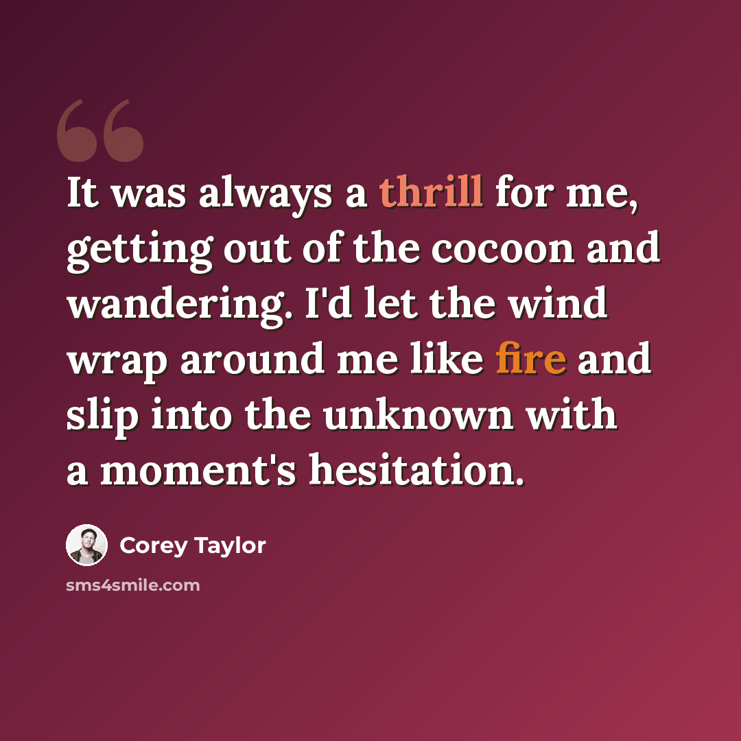 “It was always a thrill for me, getting out of the cocoon and wandering. I'd let the wind wrap around me like fire and slip into the unknown with a moment's hesitation.” quote by Corey Taylor