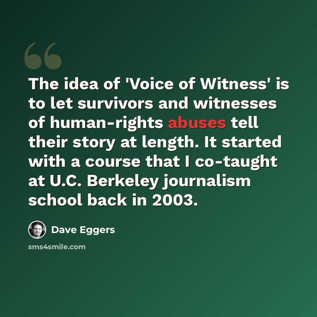 “The idea of 'Voice of Witness' is to let survivors and witnesses of human-rights abuses tell their story at length. It started with a course that I co-taught at U.C. Berkeley journalism school back in 2003.” quote by Dave Eggers