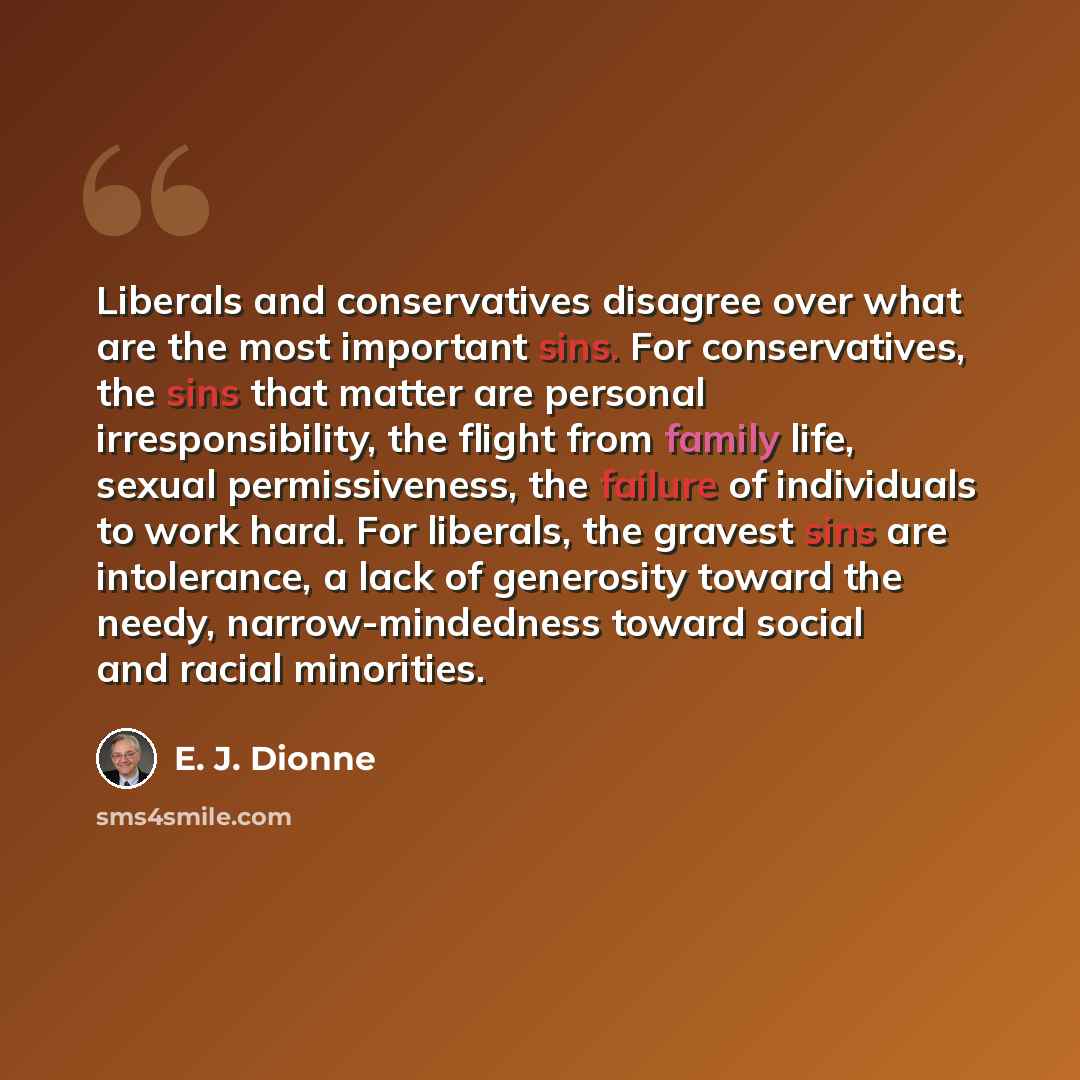 “Liberals and conservatives disagree over what are the most important sins. For conservatives, the sins that matter are personal irresponsibility, the flight from family life, sexual permissiveness, the failure of individuals to work hard. For liberals, the gravest sins are intolerance, a lack of…” quote by E. J. Dionne