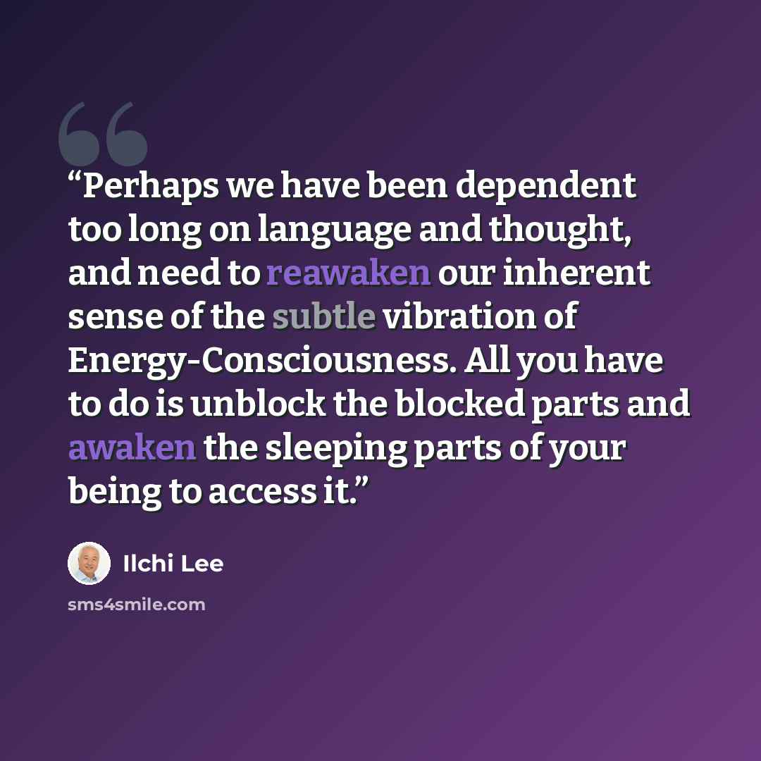 “Perhaps we have been dependent too long on language and thought, and need to reawaken our inherent sense of the subtle vibration of Energy-Consciousness. All you have to do is unblock the blocked parts and awaken the sleeping parts of your being to access it.” quote by Ilchi Lee