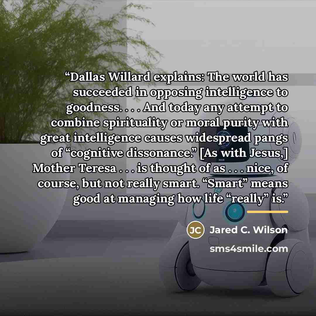 “Dallas Willard explains: The world has succeeded in opposing intelligence to goodness. . . . And today any attempt to combine spirituality or moral purity with great intelligence causes widespread pangs of “cognitive dissonance.” [As with Jesus,] Mother Teresa . . . is thought of as . . . nice, of…” quote by Jared C. Wilson