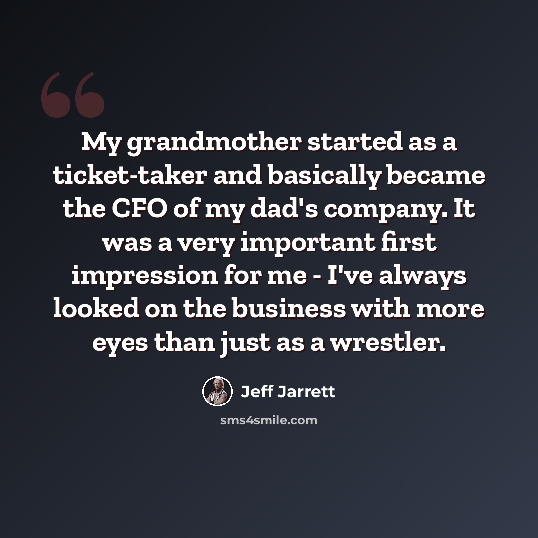 “My grandmother started as a ticket-taker and basically became the CFO of my dad's company. It was a very important first impression for me - I've always looked on the business with more eyes than just as a wrestler.” quote by Jeff Jarrett