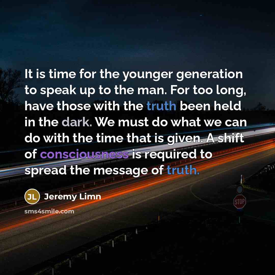 “It is time for the younger generation to speak up to the man. For too long, have those with the truth been held in the dark. We must do what we can do with the time that is given. A shift of consciousness is required to spread the message of truth.” quote by Jeremy Limn