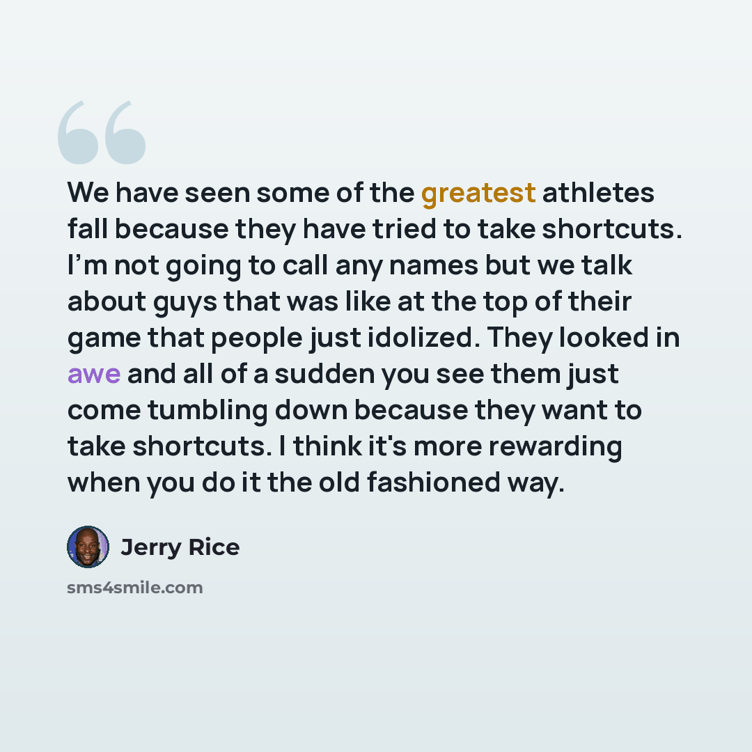“We have seen some of the greatest athletes fall because they have tried to take shortcuts. I'm not going to call any names but we talk about guys that was like at the top of their game that people just idolized. They looked in awe and all of a sudden you see them just come tumbling down because…” quote by Jerry Rice
