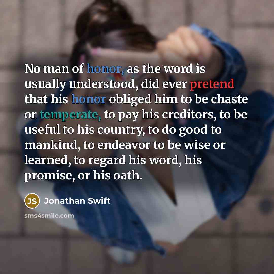 “No man of honor, as the word is usually understood, did ever pretend that his honor obliged him to be chaste or temperate, to pay his creditors, to be useful to his country, to do good to mankind, to endeavor to be wise or learned, to regard his word, his promise, or his oath.” quote by Jonathan Swift