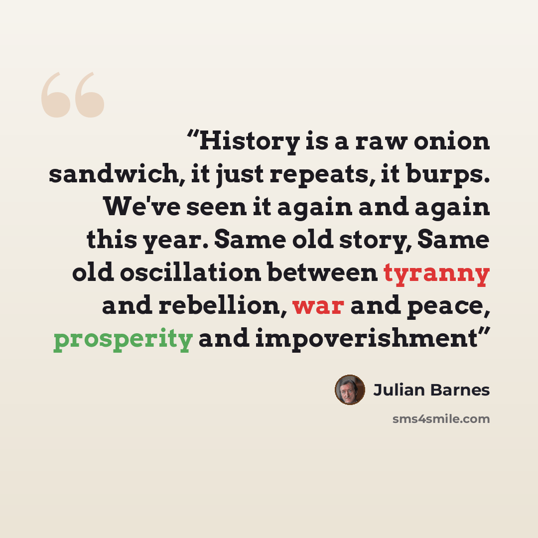 “History is a raw onion sandwich, it just repeats, it burps. We've seen it again and again this year. Same old story, Same old oscillation between tyranny and rebellion, war and peace, prosperity and impoverishment” quote by Julian Barnes