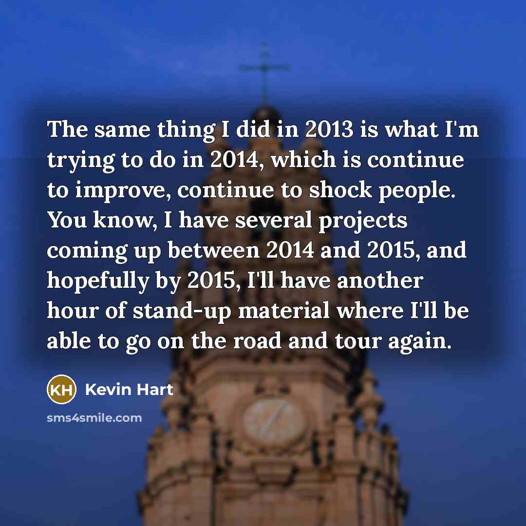“The same thing I did in 2013 is what I'm trying to do in 2014, which is continue to improve, continue to shock people. You know, I have several projects coming up between 2014 and 2015, and hopefully by 2015, I'll have another hour of stand-up material where I'll be able to go on the road and tour…” quote by Kevin Hart