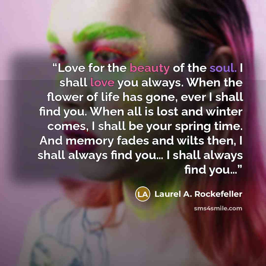 “Love for the beauty of the soul. I shall love you always. When the flower of life has gone, ever I shall find you. When all is lost and winter comes, I shall be your spring time. And memory fades and wilts then, I shall always find you… I shall always find you…” quote by Laurel A. Rockefeller
