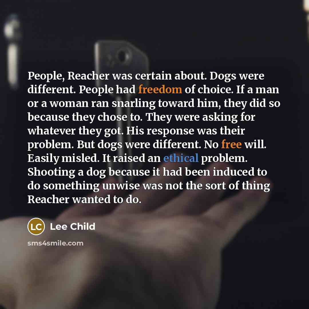 “People, Reacher was certain about. Dogs were different. People had freedom of choice. If a man or a woman ran snarling toward him, they did so because they chose to. They were asking for whatever they got. His response was their problem. But dogs were different. No free will. Easily misled. It…” quote by Lee Child