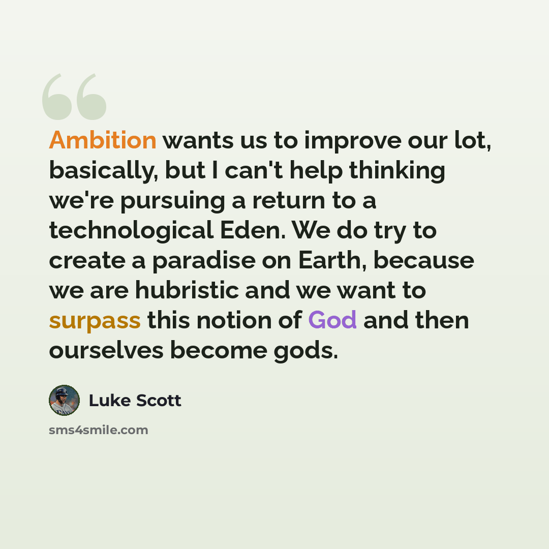 “Ambition wants us to improve our lot, basically, but I can't help thinking we're pursuing a return to a technological Eden. We do try to create a paradise on Earth, because we are hubristic and we want to surpass this notion of God and then ourselves become gods.” quote by Luke Scott