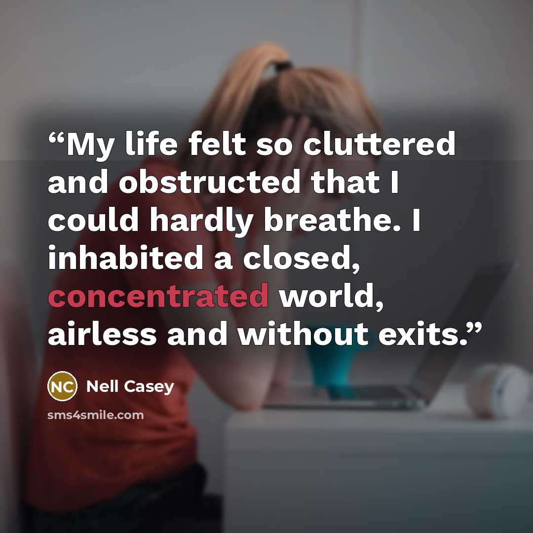“My life felt so cluttered and obstructed that I could hardly breathe. I inhabited a closed, concentrated world, airless and without exits.” quote by Nell Casey
