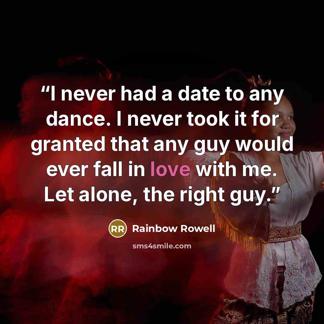 “I never had a date to any dance. I never took it for granted that any guy would ever fall in love with me. Let alone, the right guy.” quote by Rainbow Rowell