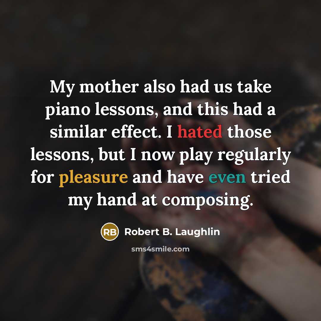 “My mother also had us take piano lessons, and this had a similar effect. I hated those lessons, but I now play regularly for pleasure and have even tried my hand at composing.” quote by Robert B. Laughlin