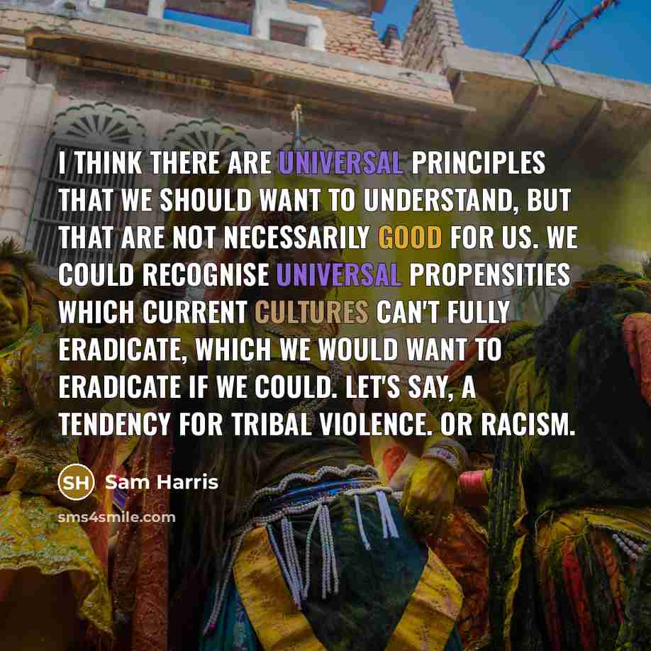 “I think there are universal principles that we should want to understand, but that are not necessarily good for us. We could recognise universal propensities which current cultures can't fully eradicate, which we would want to eradicate if we could. Let's say, a tendency for tribal violence. Or…” quote by Sam Harris