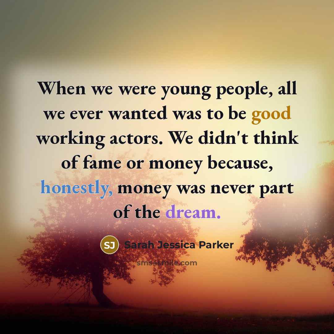 “When we were young people, all we ever wanted was to be good working actors. We didn't think of fame or money because, honestly, money was never part of the dream.” quote by Sarah Jessica Parker