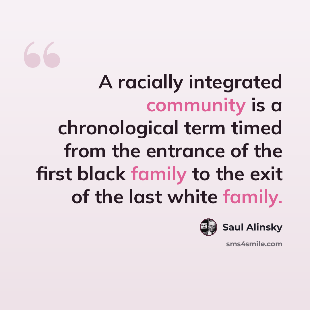 “A racially integrated community is a chronological term timed from the entrance of the first black family to the exit of the last white family.” quote by Saul Alinsky