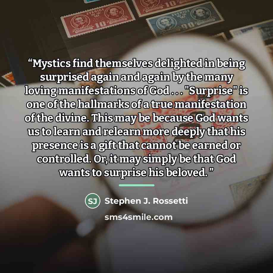“Mystics find themselves delighted in being surprised again and again by the many loving manifestations of God . . . "Surprise" is one of the hallmarks of a true manifestation of the divine. This may be because God wants us to learn and relearn more deeply that his presence is a gift that cannot be…” quote by Stephen J. Rossetti