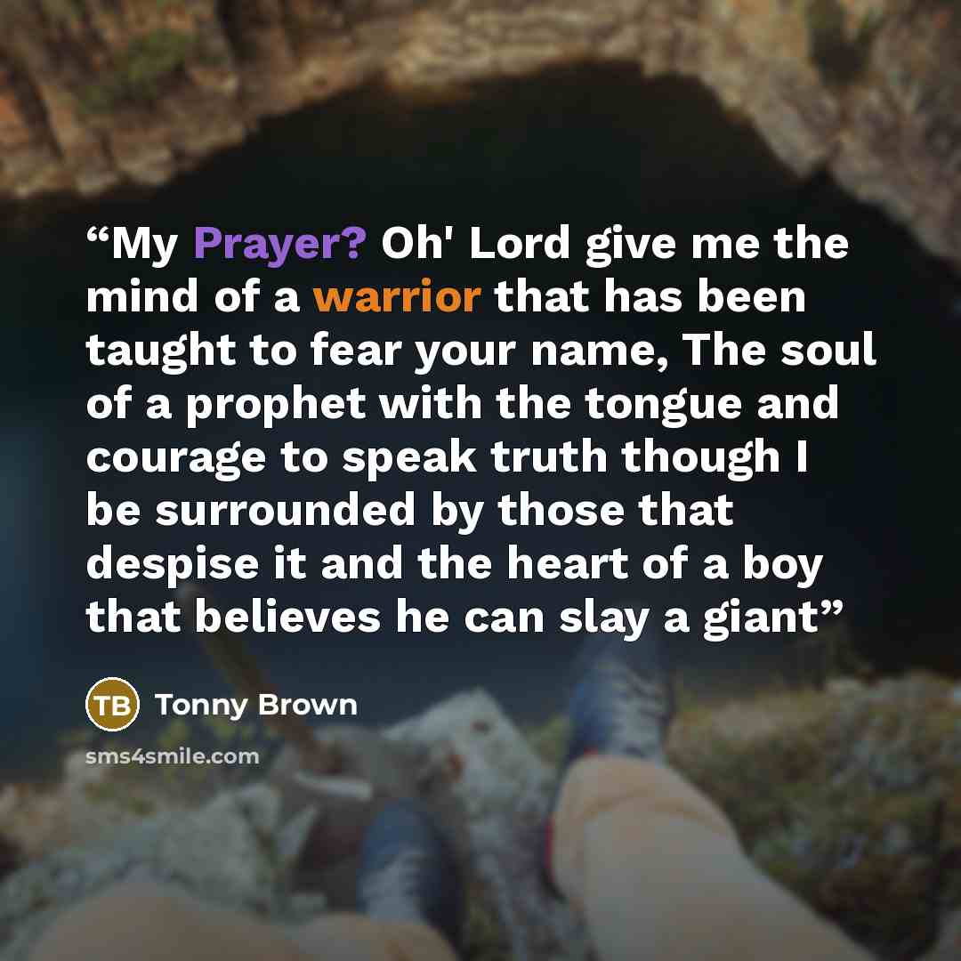 “My Prayer? Oh' Lord give me the mind of a warrior that has been taught to fear your name, The soul of a prophet with the tongue and courage to speak truth though I be surrounded by those that despise it and the heart of a boy that believes he can slay a giant” quote by Tonny Brown