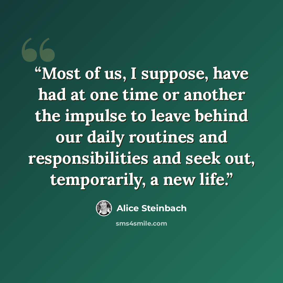 “Most of us, I suppose, have had at one time or another the impulse to leave behind our daily routines and responsibilities and seek out, temporarily, a new life.” quote by Alice Steinbach