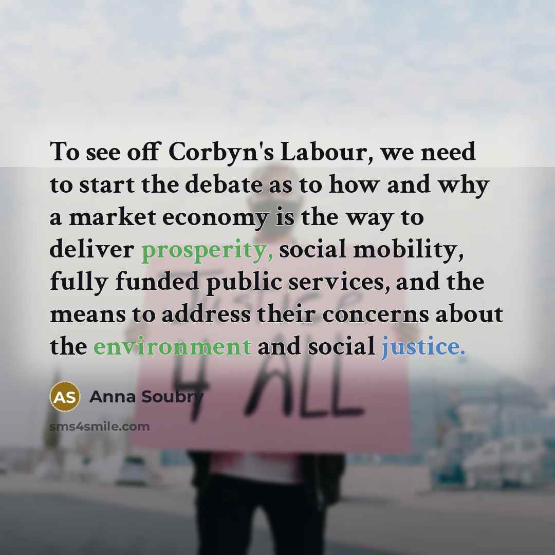 “To see off Corbyn's Labour, we need to start the debate as to how and why a market economy is the way to deliver prosperity, social mobility, fully funded public services, and the means to address their concerns about the environment and social justice.” quote by Anna Soubry