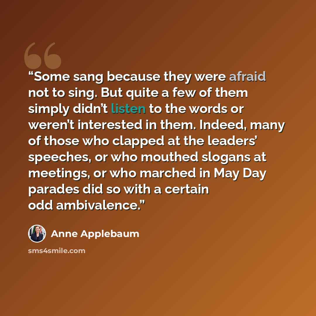 “Some sang because they were afraid not to sing. But quite a few of them simply didn’t listen to the words or weren’t interested in them. Indeed, many of those who clapped at the leaders’ speeches, or who mouthed slogans at meetings, or who marched in May Day parades did so with a certain odd…” quote by Anne Applebaum