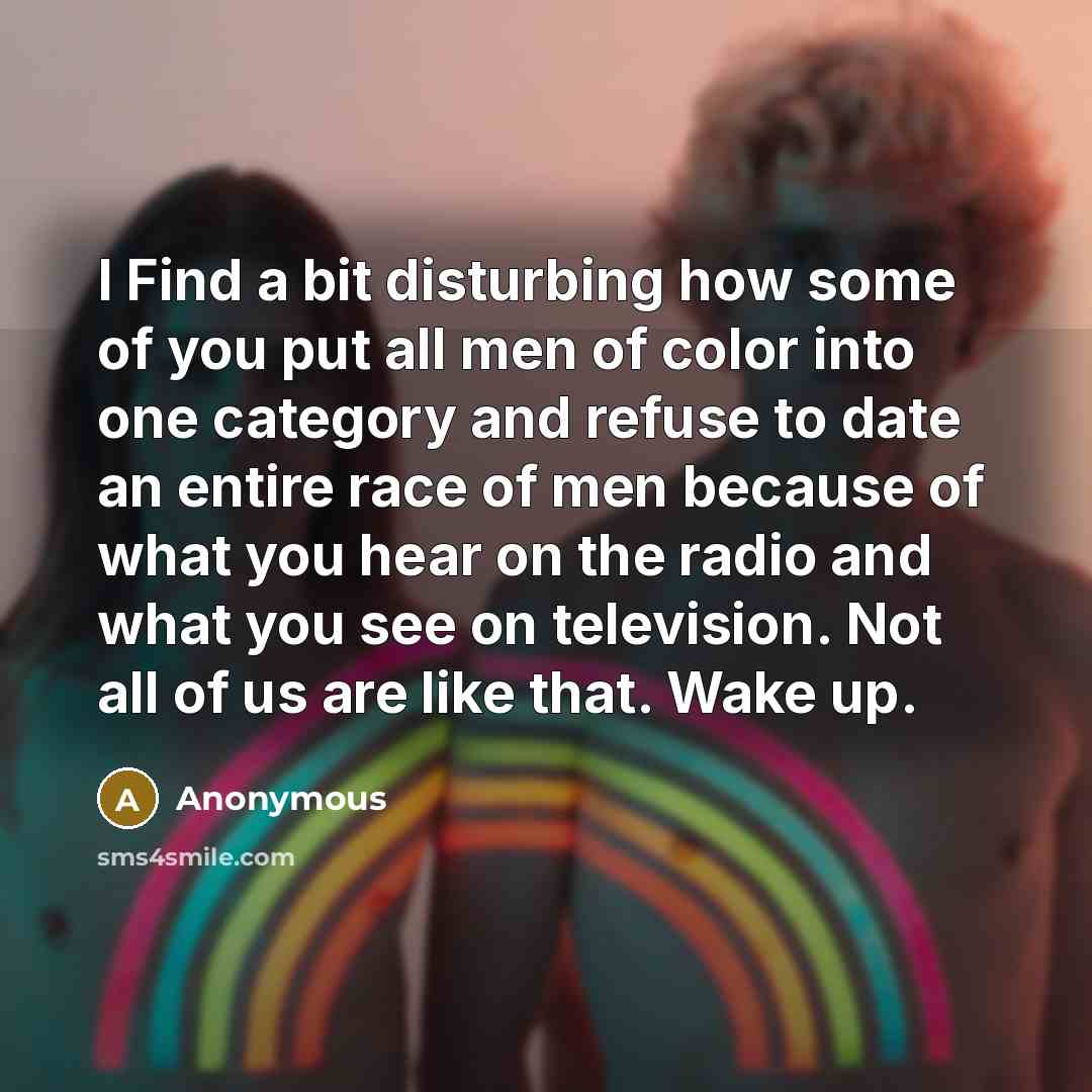 “I Find a bit disturbing how some of you put all men of color into one category and refuse to date an entire race of men because of what you hear on the radio and what you see on television. Not all of us are like that. Wake up.” quote by Anonymous