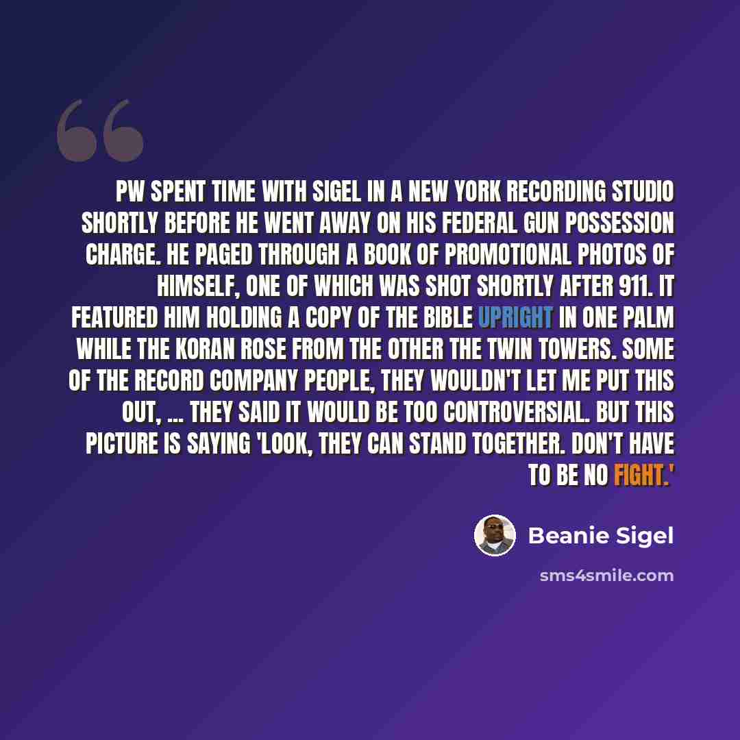 “PW spent time with Sigel in a New York recording studio shortly before he went away on his federal gun possession charge. He paged through a book of promotional photos of himself, one of which was shot shortly after 911. It featured him holding a copy of the Bible upright in one palm while the…” quote by Beanie Sigel