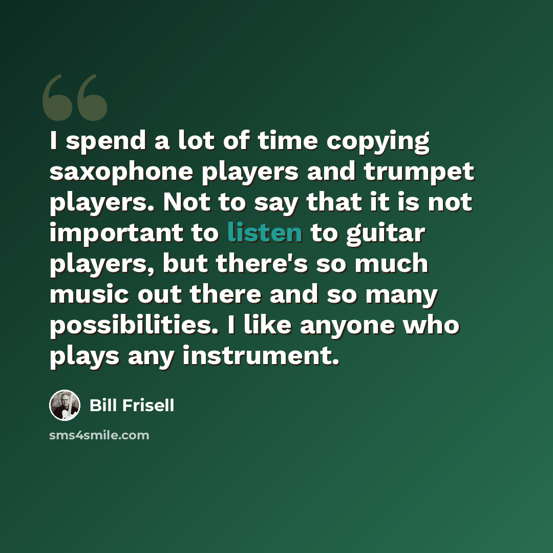 “I spend a lot of time copying saxophone players and trumpet players. Not to say that it is not important to listen to guitar players, but there's so much music out there and so many possibilities. I like anyone who plays any instrument.” quote by Bill Frisell